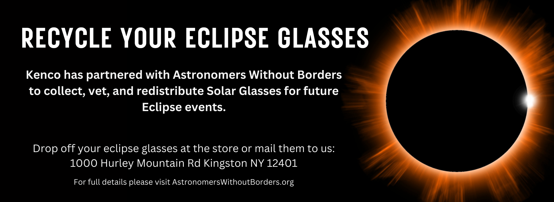 Recycle your eclipse glasses. Kenco has partnered with Astronomers Without Borders to collect, vet, and redistribute solar glasses for future eclipse events. Drop off your glasses at the store or mail them to us: 1000 Hurley Mountain Rd Kingston NY 12401. For full details please see AstronomersWithoutBorders.org 